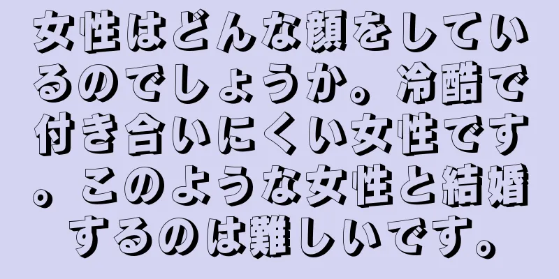 女性はどんな顔をしているのでしょうか。冷酷で付き合いにくい女性です。このような女性と結婚するのは難しいです。