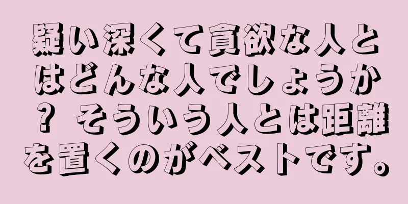 疑い深くて貪欲な人とはどんな人でしょうか？ そういう人とは距離を置くのがベストです。