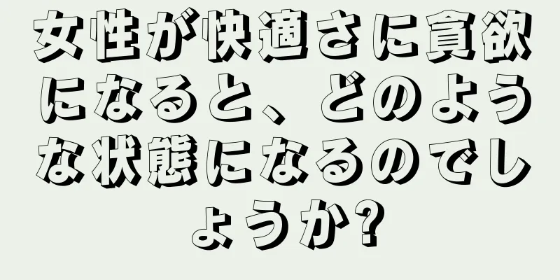 女性が快適さに貪欲になると、どのような状態になるのでしょうか?