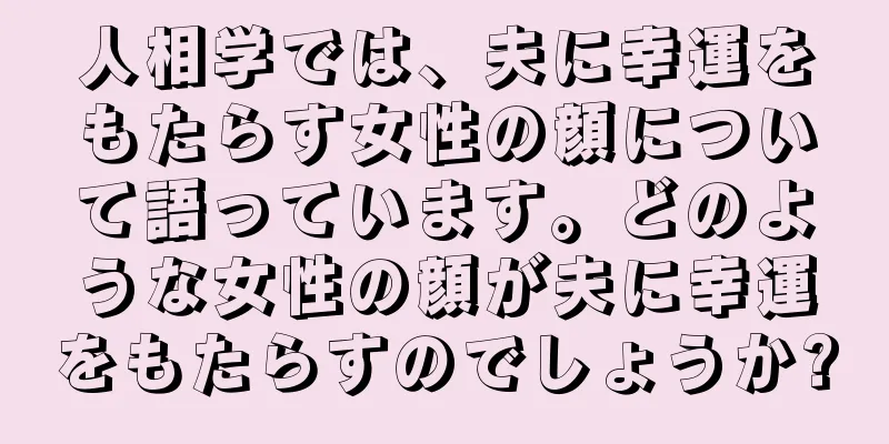 人相学では、夫に幸運をもたらす女性の顔について語っています。どのような女性の顔が夫に幸運をもたらすのでしょうか?