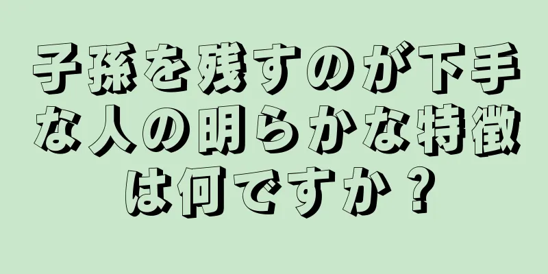 子孫を残すのが下手な人の明らかな特徴は何ですか？