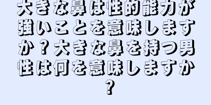 大きな鼻は性的能力が強いことを意味しますか？大きな鼻を持つ男性は何を意味しますか？