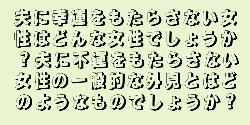 夫に幸運をもたらさない女性はどんな女性でしょうか？夫に不運をもたらさない女性の一般的な外見とはどのようなものでしょうか？