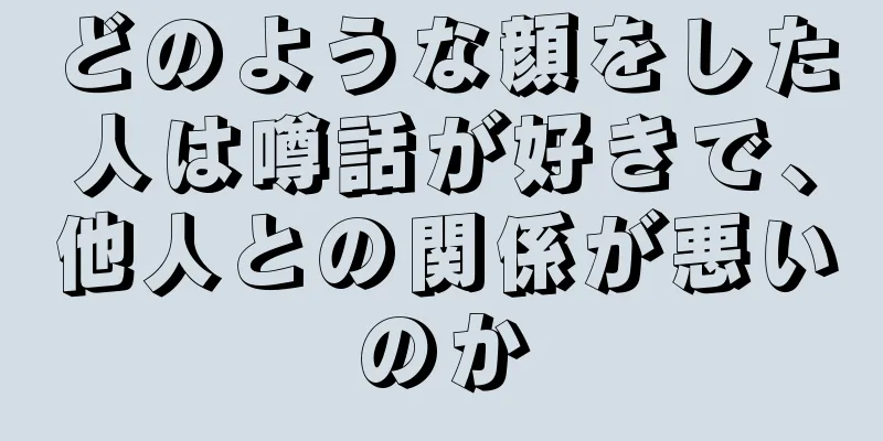 どのような顔をした人は噂話が好きで、他人との関係が悪いのか