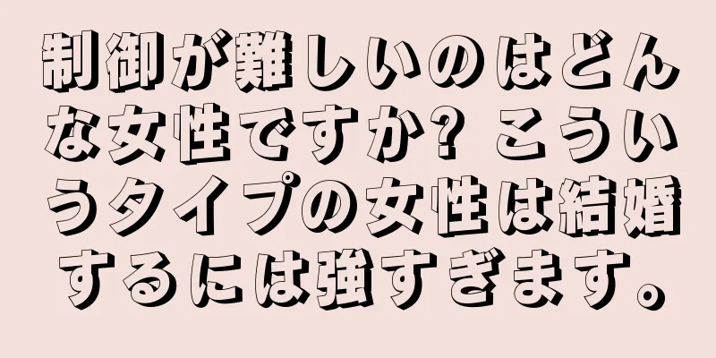 制御が難しいのはどんな女性ですか? こういうタイプの女性は結婚するには強すぎます。