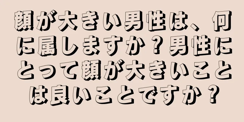 顔が大きい男性は、何に属しますか？男性にとって顔が大きいことは良いことですか？