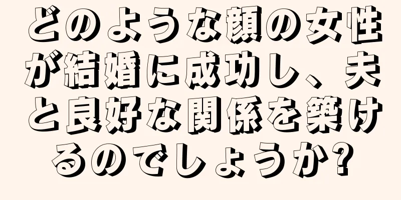 どのような顔の女性が結婚に成功し、夫と良好な関係を築けるのでしょうか?