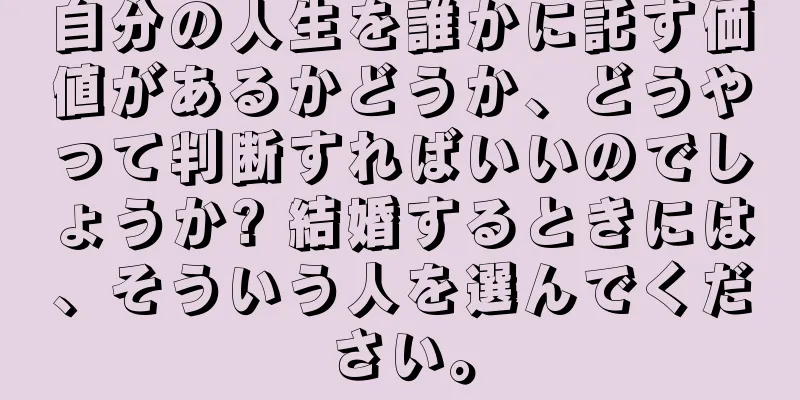 自分の人生を誰かに託す価値があるかどうか、どうやって判断すればいいのでしょうか? 結婚するときには、そういう人を選んでください。