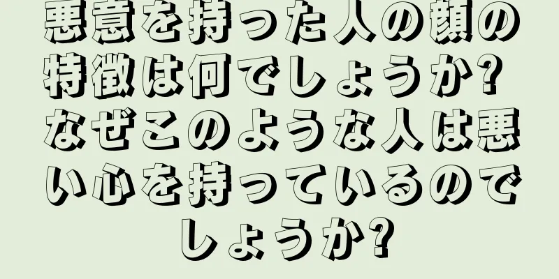 悪意を持った人の顔の特徴は何でしょうか? なぜこのような人は悪い心を持っているのでしょうか?