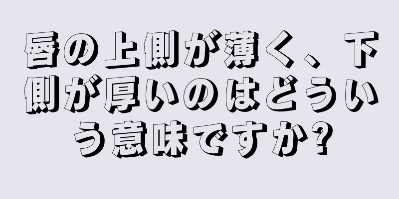 唇の上側が薄く、下側が厚いのはどういう意味ですか?