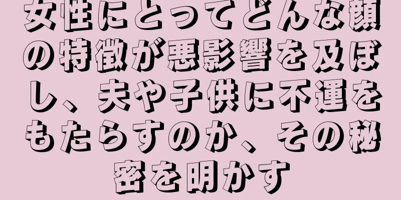 女性にとってどんな顔の特徴が悪影響を及ぼし、夫や子供に不運をもたらすのか、その秘密を明かす