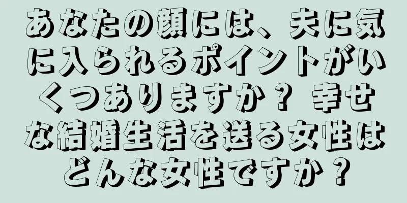 あなたの顔には、夫に気に入られるポイントがいくつありますか？ 幸せな結婚生活を送る女性はどんな女性ですか？