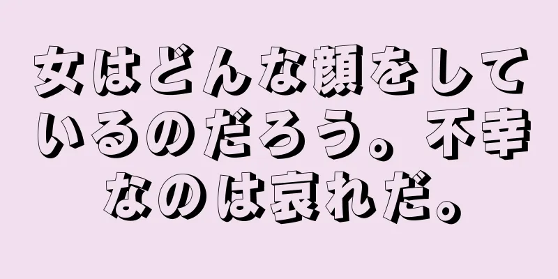 女はどんな顔をしているのだろう。不幸なのは哀れだ。