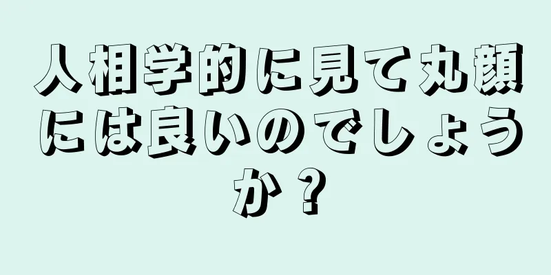 人相学的に見て丸顔には良いのでしょうか？