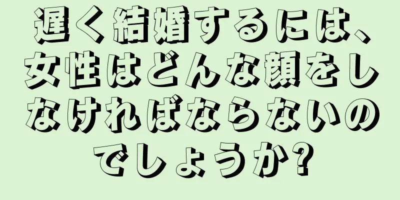 遅く結婚するには、女性はどんな顔をしなければならないのでしょうか?