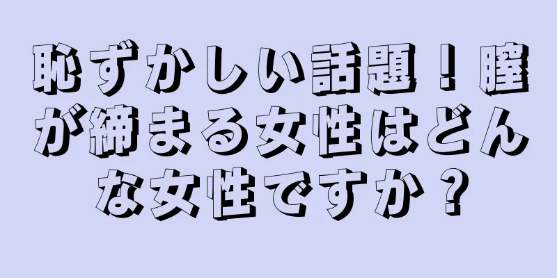 恥ずかしい話題！膣が締まる女性はどんな女性ですか？