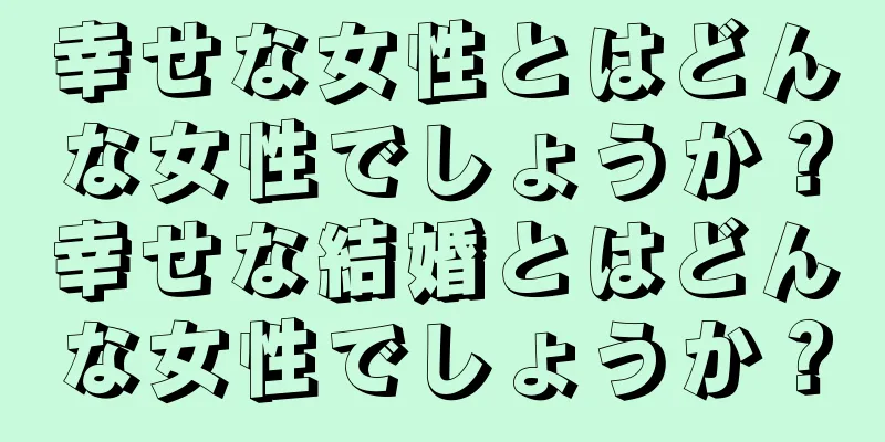 幸せな女性とはどんな女性でしょうか？幸せな結婚とはどんな女性でしょうか？