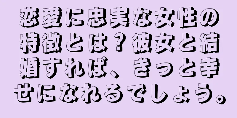 恋愛に忠実な女性の特徴とは？彼女と結婚すれば、きっと幸せになれるでしょう。