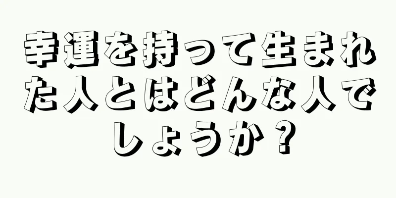 幸運を持って生まれた人とはどんな人でしょうか？