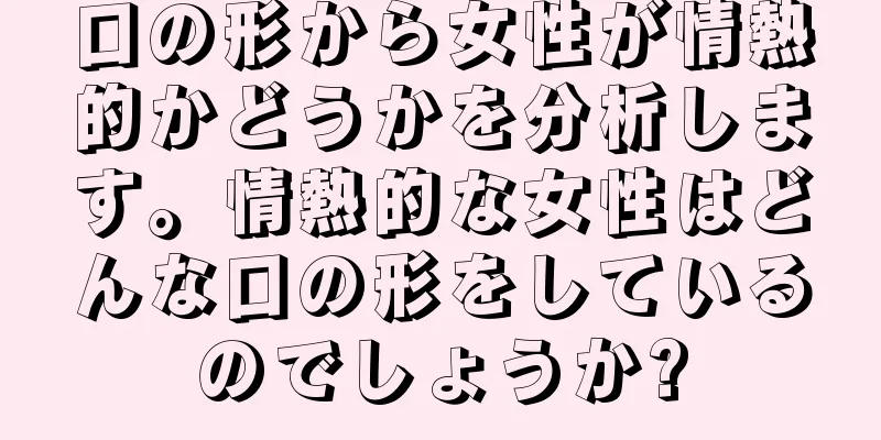 口の形から女性が情熱的かどうかを分析します。情熱的な女性はどんな口の形をしているのでしょうか?