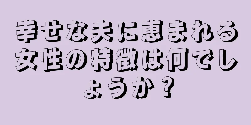 幸せな夫に恵まれる女性の特徴は何でしょうか？