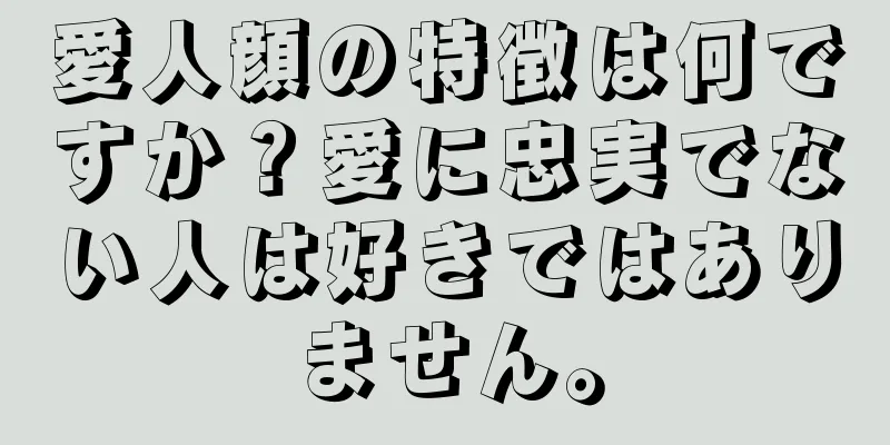 愛人顔の特徴は何ですか？愛に忠実でない人は好きではありません。