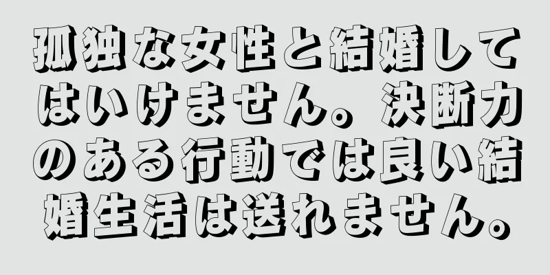 孤独な女性と結婚してはいけません。決断力のある行動では良い結婚生活は送れません。