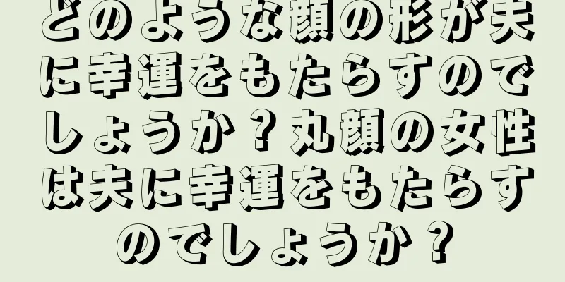 どのような顔の形が夫に幸運をもたらすのでしょうか？丸顔の女性は夫に幸運をもたらすのでしょうか？