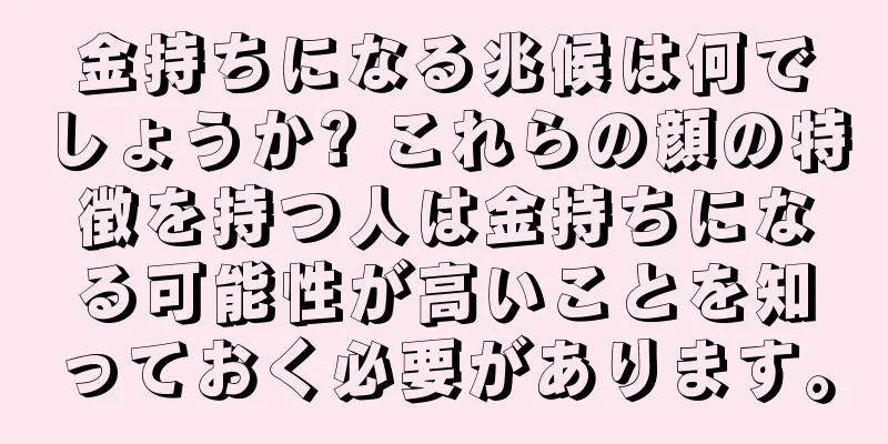 金持ちになる兆候は何でしょうか? これらの顔の特徴を持つ人は金持ちになる可能性が高いことを知っておく必要があります。