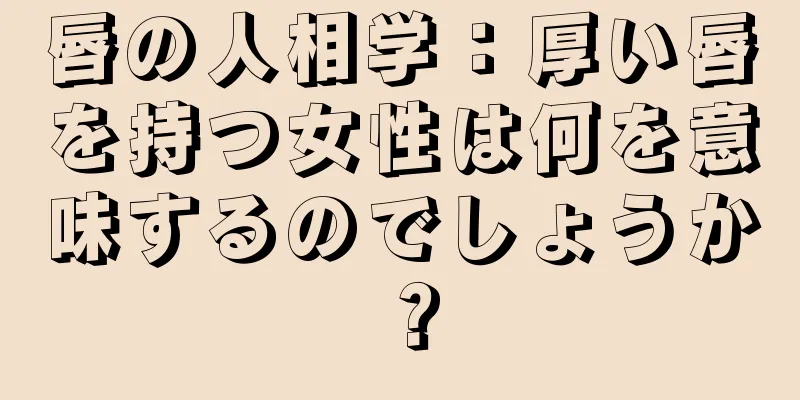 唇の人相学：厚い唇を持つ女性は何を意味するのでしょうか？