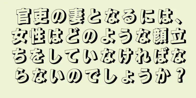 官吏の妻となるには、女性はどのような顔立ちをしていなければならないのでしょうか？