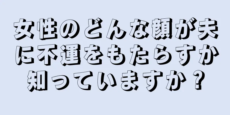 女性のどんな顔が夫に不運をもたらすか知っていますか？