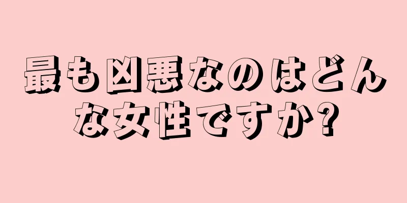 最も凶悪なのはどんな女性ですか?