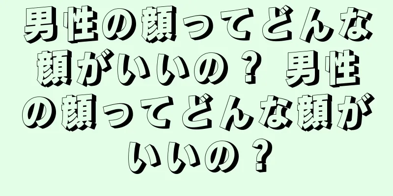 男性の顔ってどんな顔がいいの？ 男性の顔ってどんな顔がいいの？