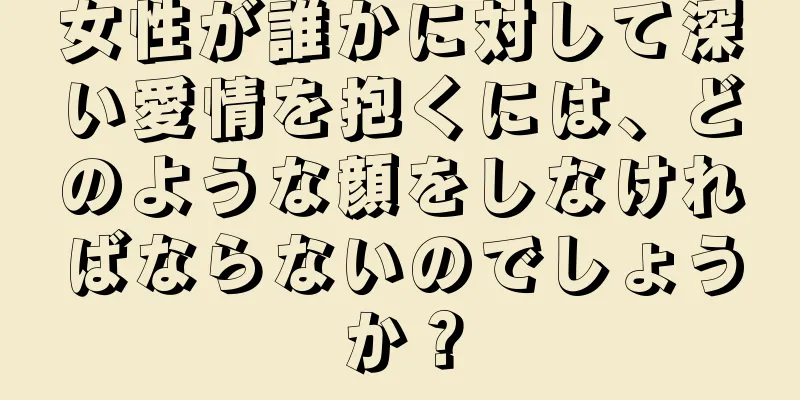 女性が誰かに対して深い愛情を抱くには、どのような顔をしなければならないのでしょうか？