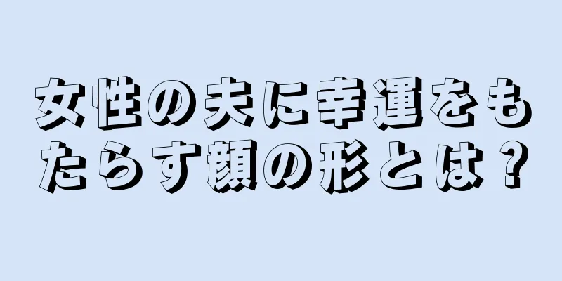 女性の夫に幸運をもたらす顔の形とは？