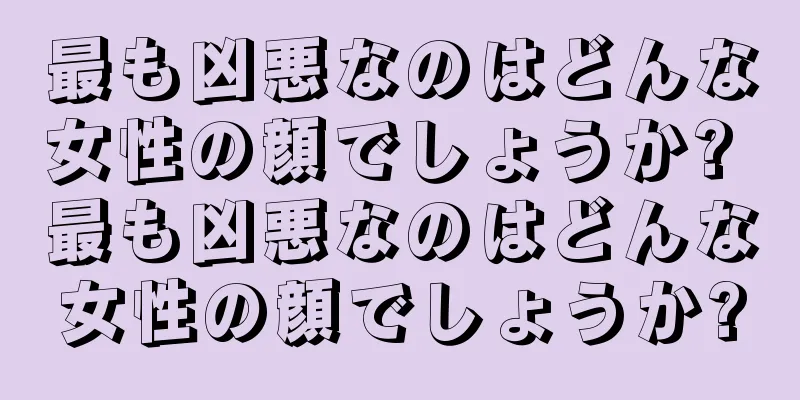 最も凶悪なのはどんな女性の顔でしょうか? 最も凶悪なのはどんな女性の顔でしょうか?