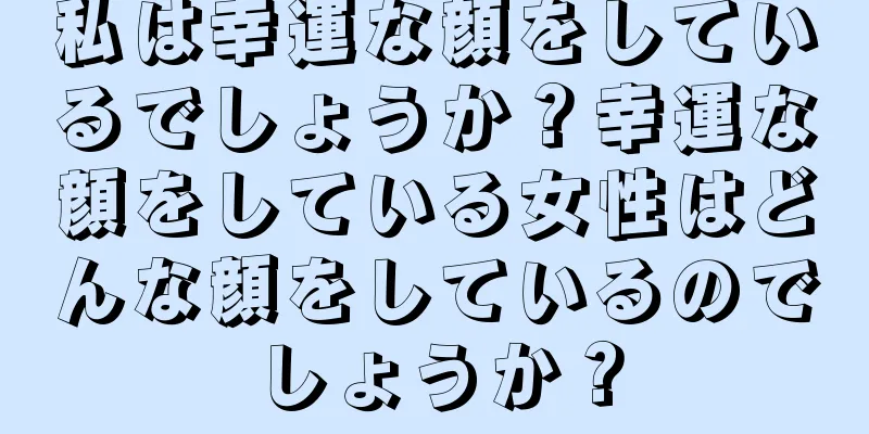 私は幸運な顔をしているでしょうか？幸運な顔をしている女性はどんな顔をしているのでしょうか？