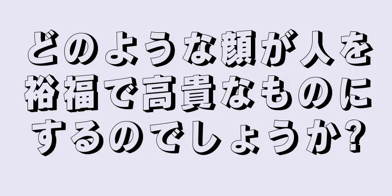 どのような顔が人を裕福で高貴なものにするのでしょうか?