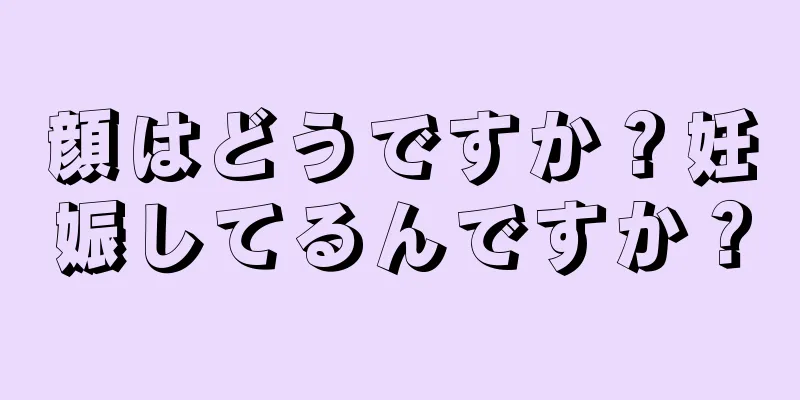 顔はどうですか？妊娠してるんですか？