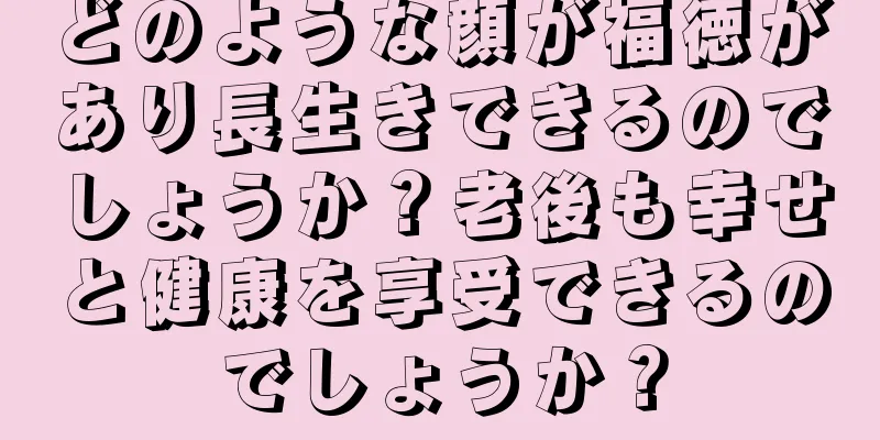 どのような顔が福徳があり長生きできるのでしょうか？老後も幸せと健康を享受できるのでしょうか？