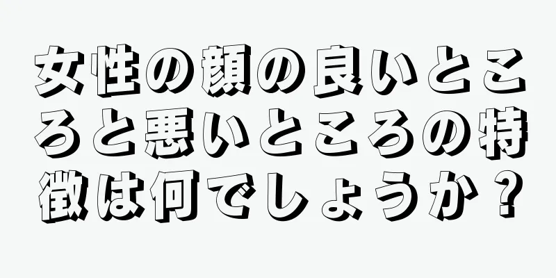 女性の顔の良いところと悪いところの特徴は何でしょうか？