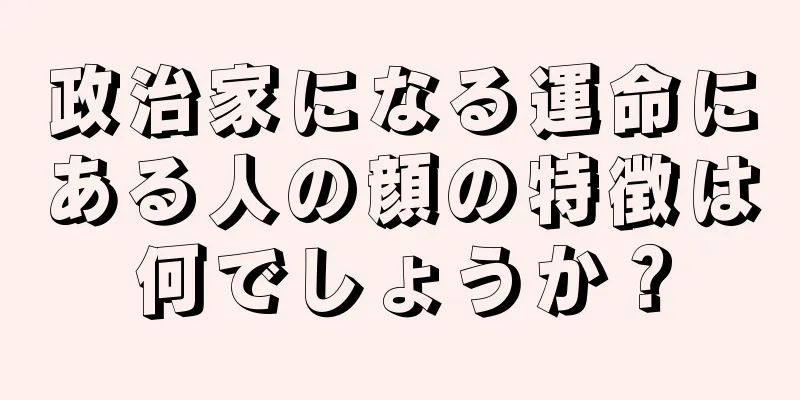 政治家になる運命にある人の顔の特徴は何でしょうか？