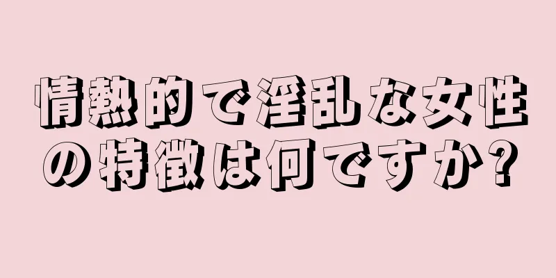 情熱的で淫乱な女性の特徴は何ですか?