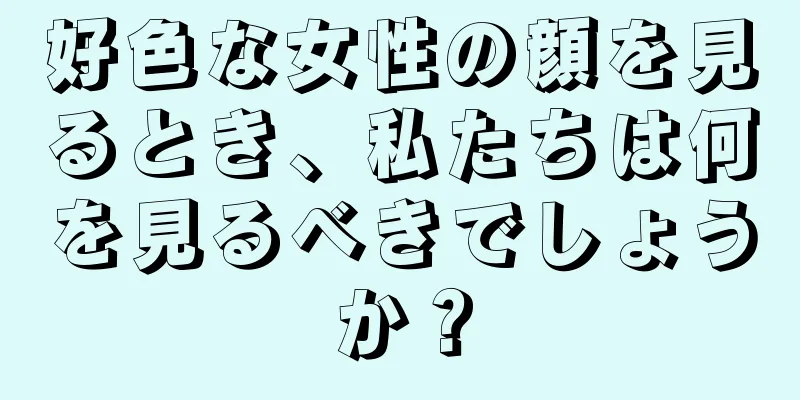 好色な女性の顔を見るとき、私たちは何を見るべきでしょうか？