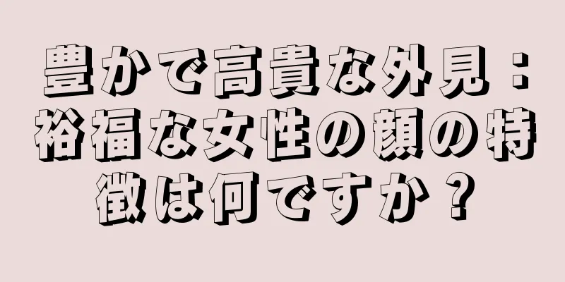 豊かで高貴な外見：裕福な女性の顔の特徴は何ですか？