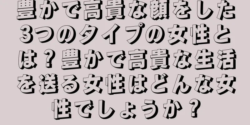 豊かで高貴な顔をした3つのタイプの女性とは？豊かで高貴な生活を送る女性はどんな女性でしょうか？