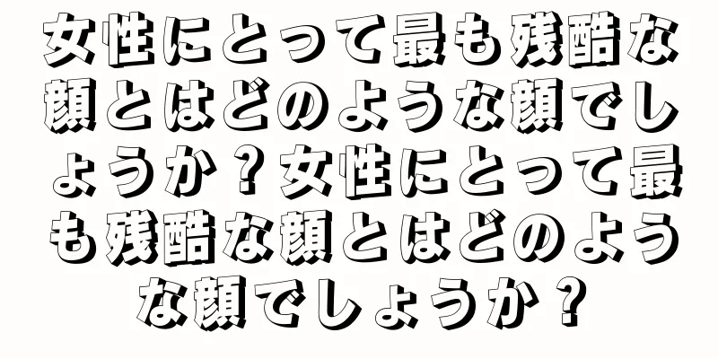 女性にとって最も残酷な顔とはどのような顔でしょうか？女性にとって最も残酷な顔とはどのような顔でしょうか？