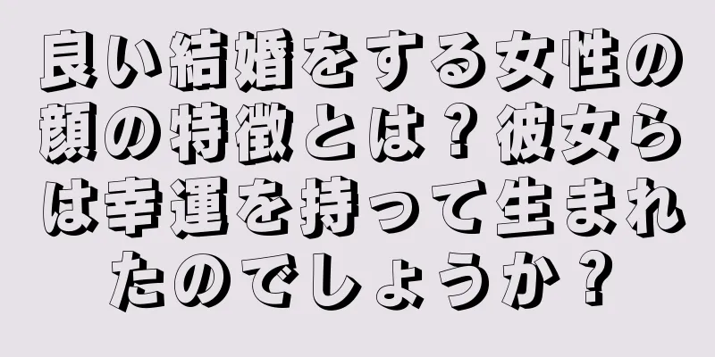 良い結婚をする女性の顔の特徴とは？彼女らは幸運を持って生まれたのでしょうか？