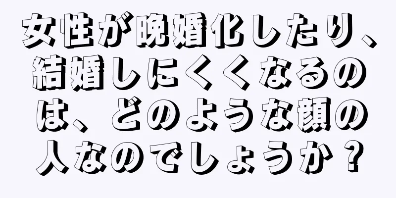 女性が晩婚化したり、結婚しにくくなるのは、どのような顔の人なのでしょうか？